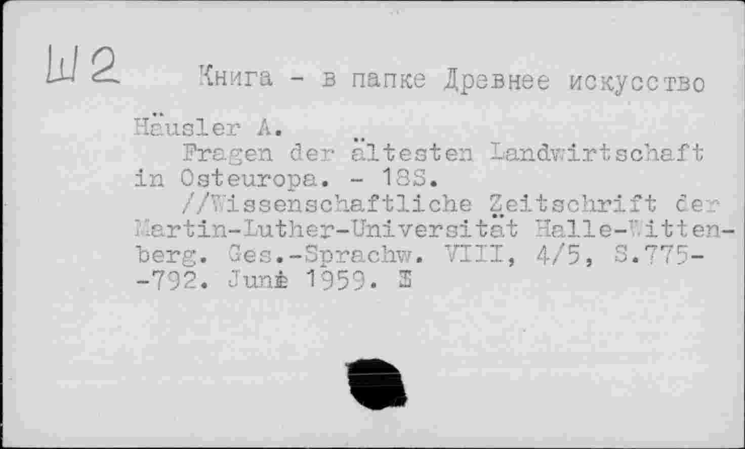 ﻿Книга - в папке Древнее искусство
Hausler А.
Fragen der ältesten Landwirtschaft in Osteuropa. - 18S.
//Wissenschaftliche Zeitschrift der Hartin-Luther-Universität Halle-7 itten berg. Ges.-Sprachw. VIII, 4/5, 8.775--792. Juni 1959. 2